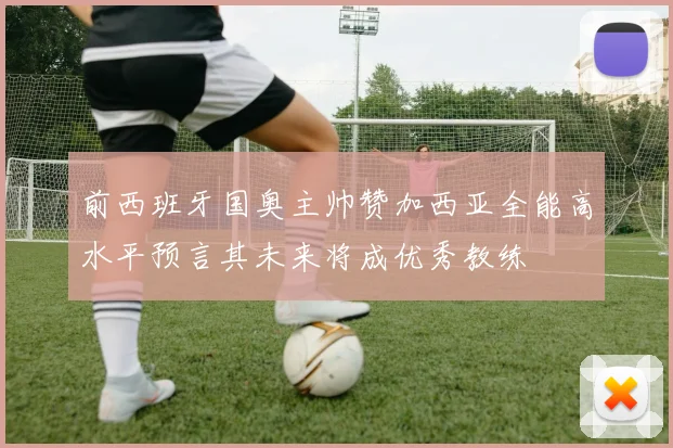 前西班牙国奥主帅赞加西亚全能高水平预言其未来将成优秀教练