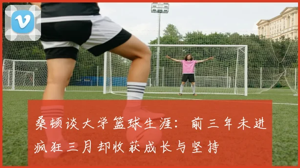 桑顿谈大学篮球生涯：前三年未进疯狂三月却收获成长与坚持