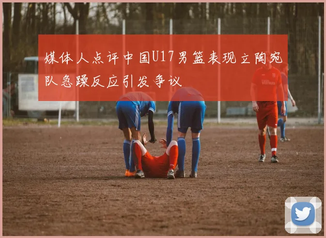 媒体人点评中国U17男篮表现立陶宛队急躁反应引发争议