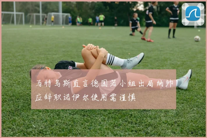 马特乌斯直言德国若小组出局纳帅应辞职诺伊尔使用需谨慎