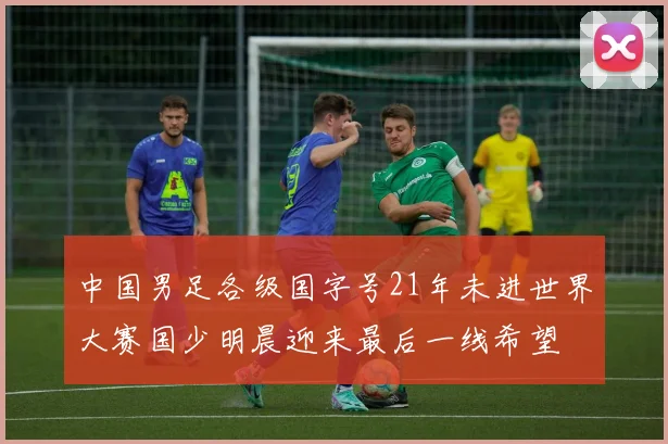 中国男足各级国字号21年未进世界大赛国少明晨迎来最后一线希望