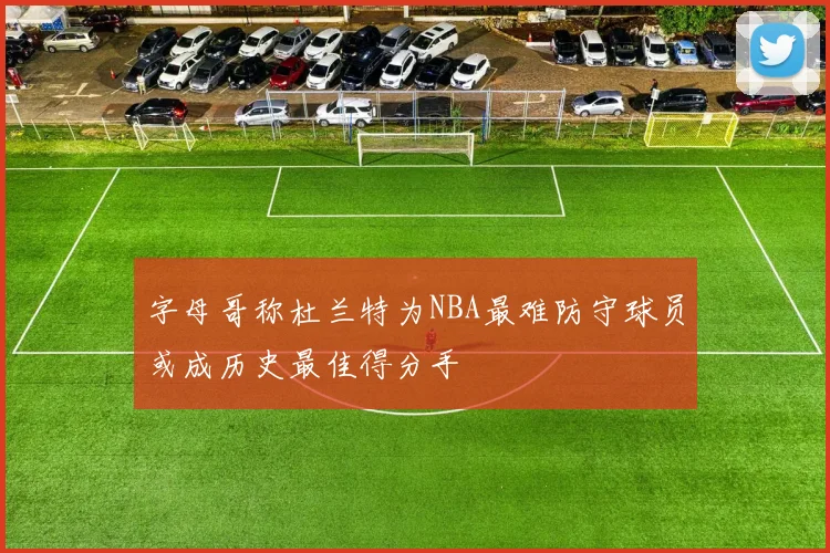 字母哥称杜兰特为NBA最难防守球员或成历史最佳得分手
