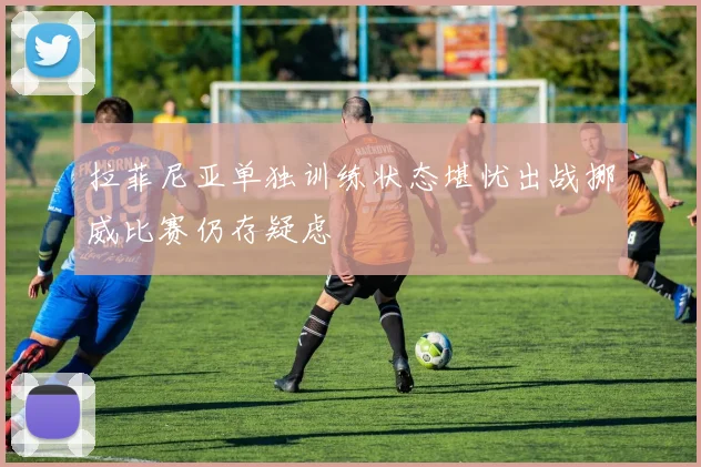 拉菲尼亚单独训练状态堪忧出战挪威比赛仍存疑虑