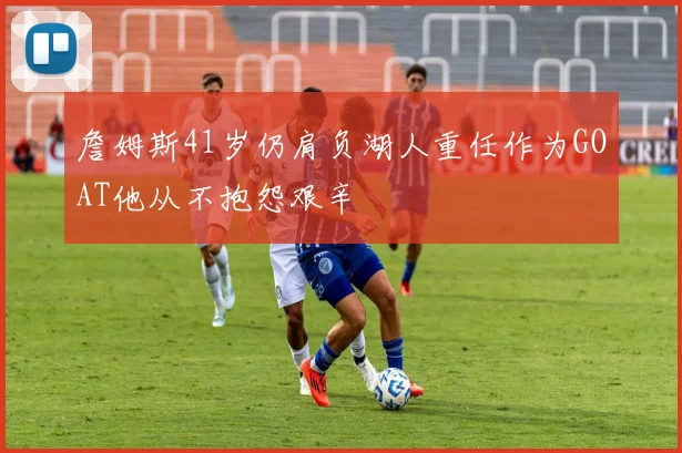 詹姆斯41岁仍肩负湖人重任作为GOAT他从不抱怨艰辛