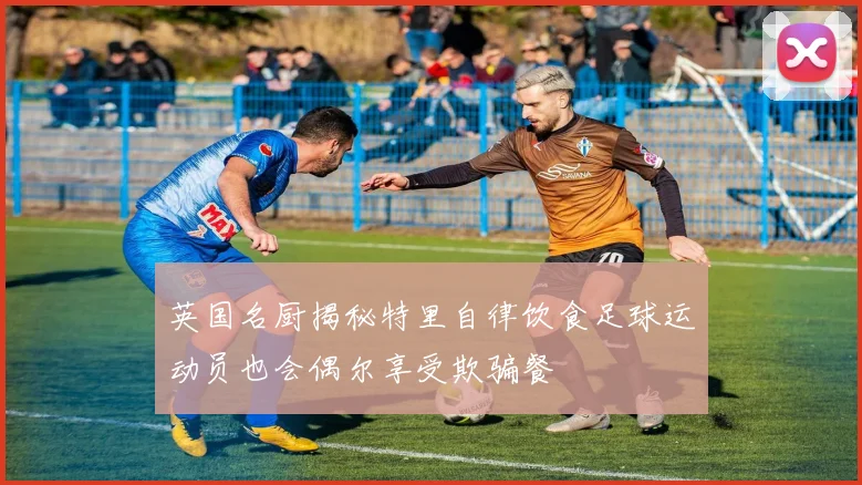 英国名厨揭秘特里自律饮食足球运动员也会偶尔享受欺骗餐