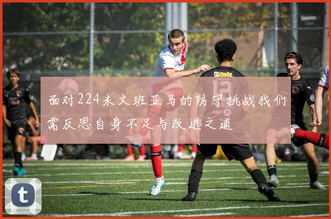 面对224米文班亚马的防守挑战我们需反思自身不足与改进之道