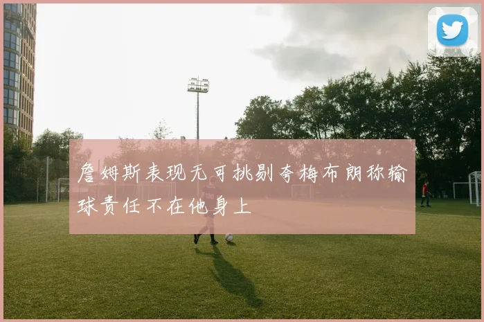 詹姆斯表现无可挑剔夸梅布朗称输球责任不在他身上
