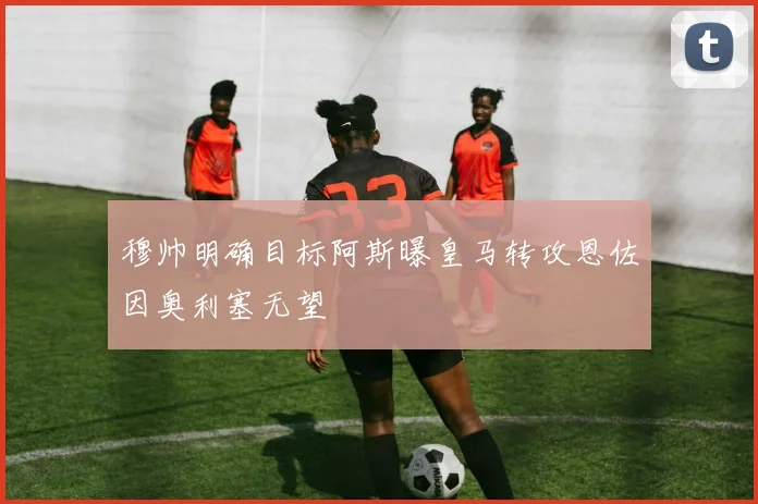 穆帅明确目标阿斯曝皇马转攻恩佐因奥利塞无望
