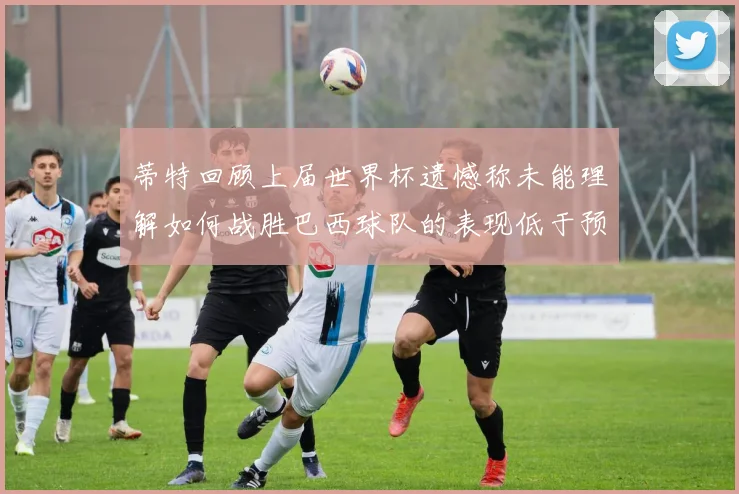 蒂特回顾上届世界杯遗憾称未能理解如何战胜巴西球队的表现低于预期