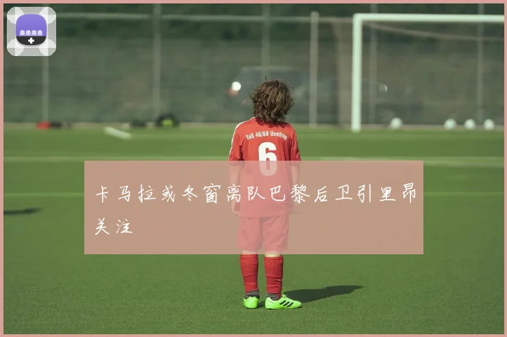 卡马拉或冬窗离队巴黎后卫引里昂关注