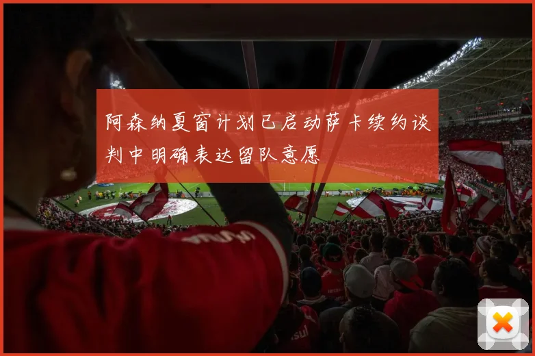 阿森纳夏窗计划已启动萨卡续约谈判中明确表达留队意愿