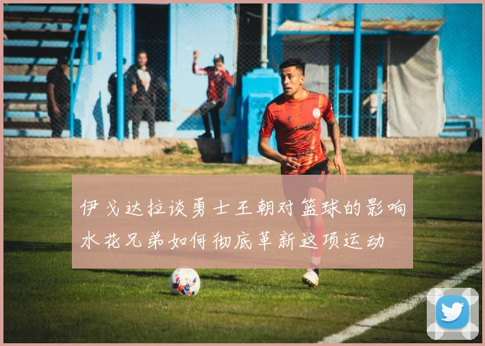 伊戈达拉谈勇士王朝对篮球的影响水花兄弟如何彻底革新这项运动