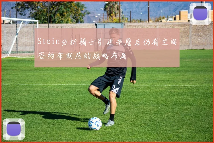 Stein分析骑士引进老詹后仍有空间签约布朗尼的战略布局
