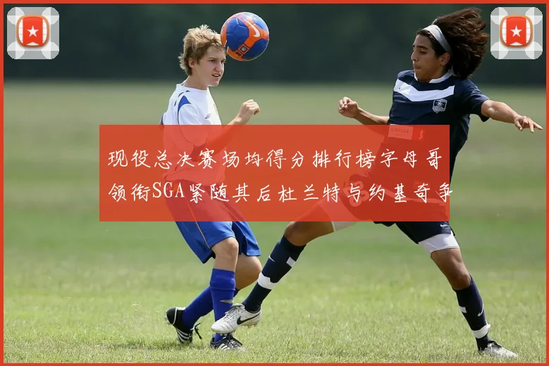 现役总决赛场均得分排行榜字母哥领衔SGA紧随其后杜兰特与约基奇争夺第三名