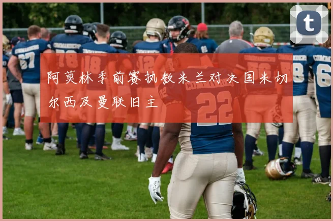 阿莫林季前赛执教米兰对决国米切尔西及曼联旧主