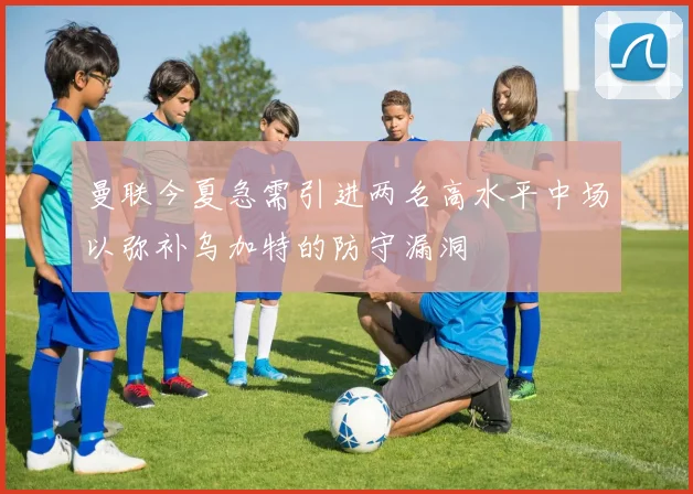 曼联今夏急需引进两名高水平中场以弥补乌加特的防守漏洞