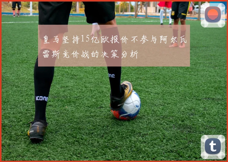 皇马坚持15亿欧报价不参与阿尔瓦雷斯竞价战的决策分析