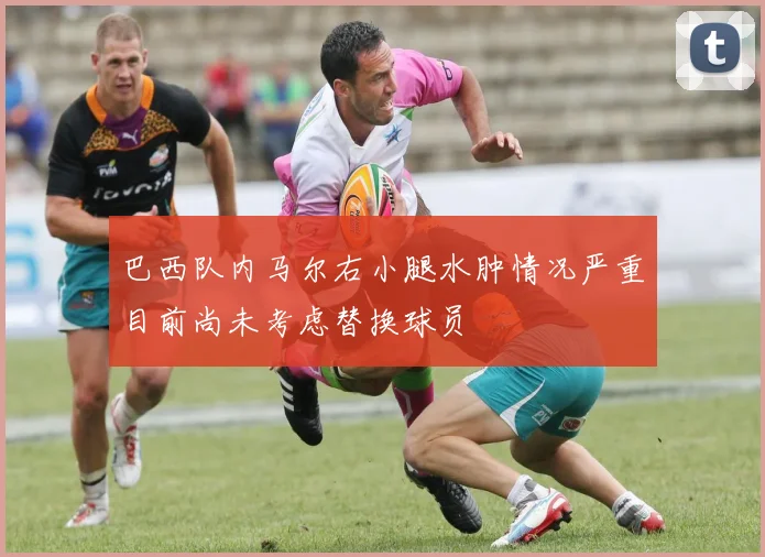 巴西队内马尔右小腿水肿情况严重目前尚未考虑替换球员