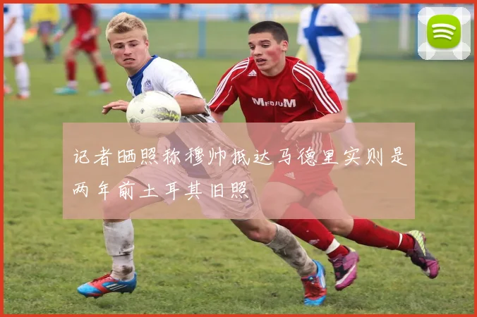 记者晒照称穆帅抵达马德里实则是两年前土耳其旧照